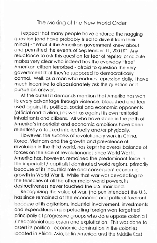 The Making of the New World Order 1 expect Ihat many people have endured the nagging queslion (and have probably lried 1o diive il from Ihe minds) - “What if the Amerikan govermnment knew about and permilled the events of Seplember 11,20012" Any reluctance fo ask this question for fear of reprisal or ridicule makes very clear who indeed has Ihe everyday “free” Amerikan cilizen ferrorized - afraid o question Ihe very government that fhey’re supposed fo democratically conrol. Well, as a man who endures repression daily. | have much incentive lo dispassionalely ask the question and pursue an answer. Al the oulsel it demands menlion thal Amerika has won its every advantage through violence, bloodshed and fear used against ifs polifical, social and economic opponents (official and civilian.) as well as against ifs own teritorial inhabilanis and cifizens. All who have slood in the path of Amerika’s imperialist and economic ambitions have been relentlessly attacked infellectually and/or physically. However, the success of revolulionary work in China, Korea, Vietnam and the growth and prevalence of revolution in the third world. has kept the overall balance of forces on the side of revolulionaries since World War i Amerika has, however, remained the predominant force in the imperialist / capitalist dominated world regions, primarily because of ifs industiial role and consequent economic growth in World War Il. While that war was devaslaling to the terilories of all the other major world powers, ils deslructiveness never fouched fhe U.S. mainland. Recognizing Ihe value of war, (no pun infended) he U.S. has since remained at the economic and political forefront because of ifs agilations, industrial involvement, invesiments and expendilures in perpetualing foreign wars largetted principally at progressive groups who dare oppose colonia | 1 neocolonial oppression and exploilation. This was done 1o asserl its politico - economic domination in the colonies located in Afiica. Asia, Latin America and the Middile East